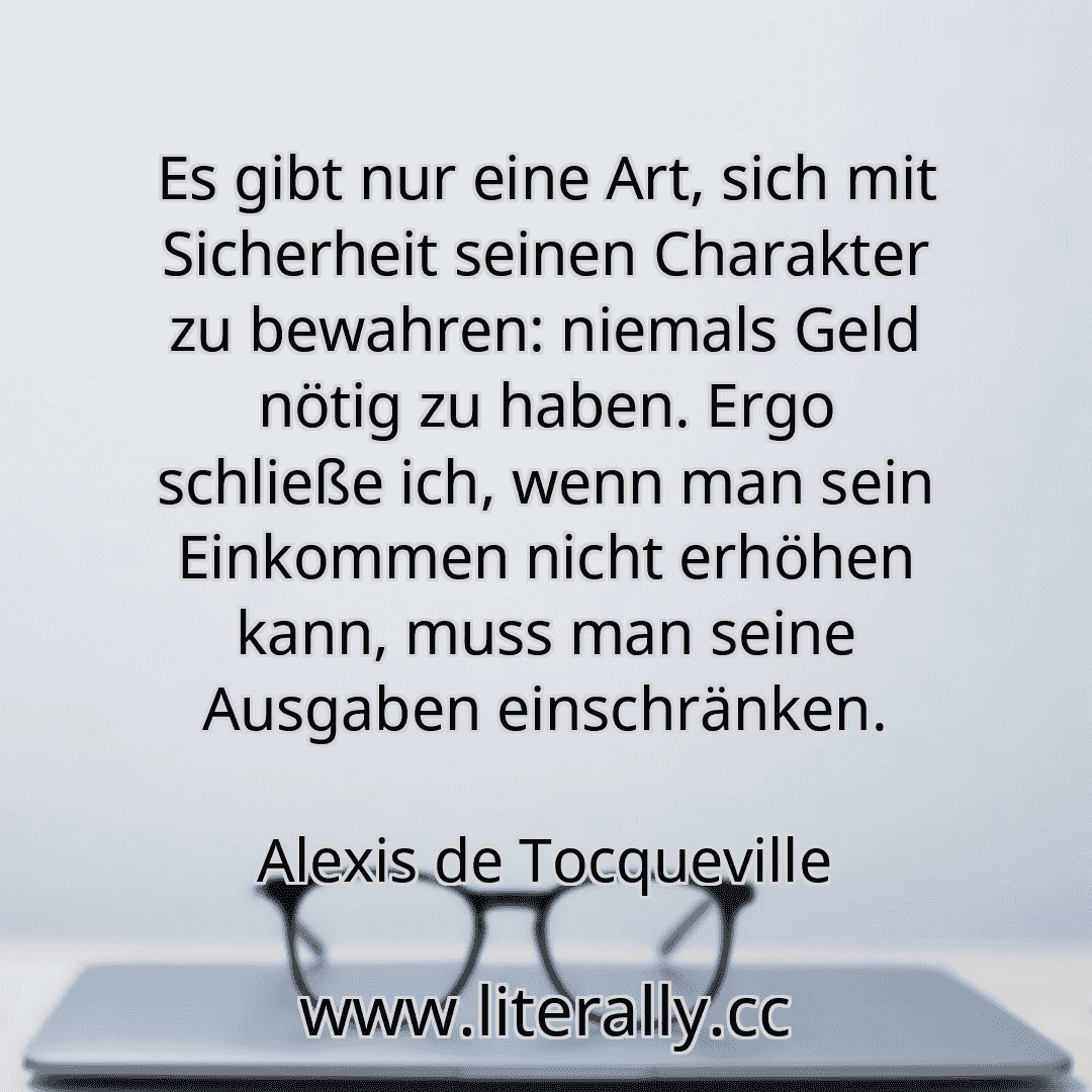 Es gibt nur eine Art, sich mit Sicherheit seinen Charakter zu bewahren: niemals Geld nötig zu haben. Ergo schließe ich, wenn man sein Einkommen nicht erhöhen kann, muss man seine Ausgaben einschränken.
Alexis de Tocqueville

