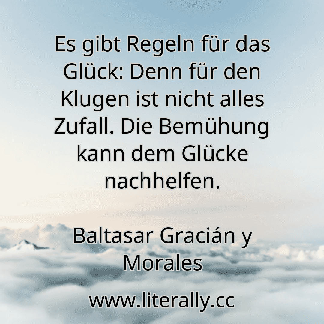 Es gibt Regeln für das Glück: Denn für den Klugen ist nicht alles Zufall. Die Bemühung kann dem Glücke nachhelfen.
Baltasar Gracián y Morales
