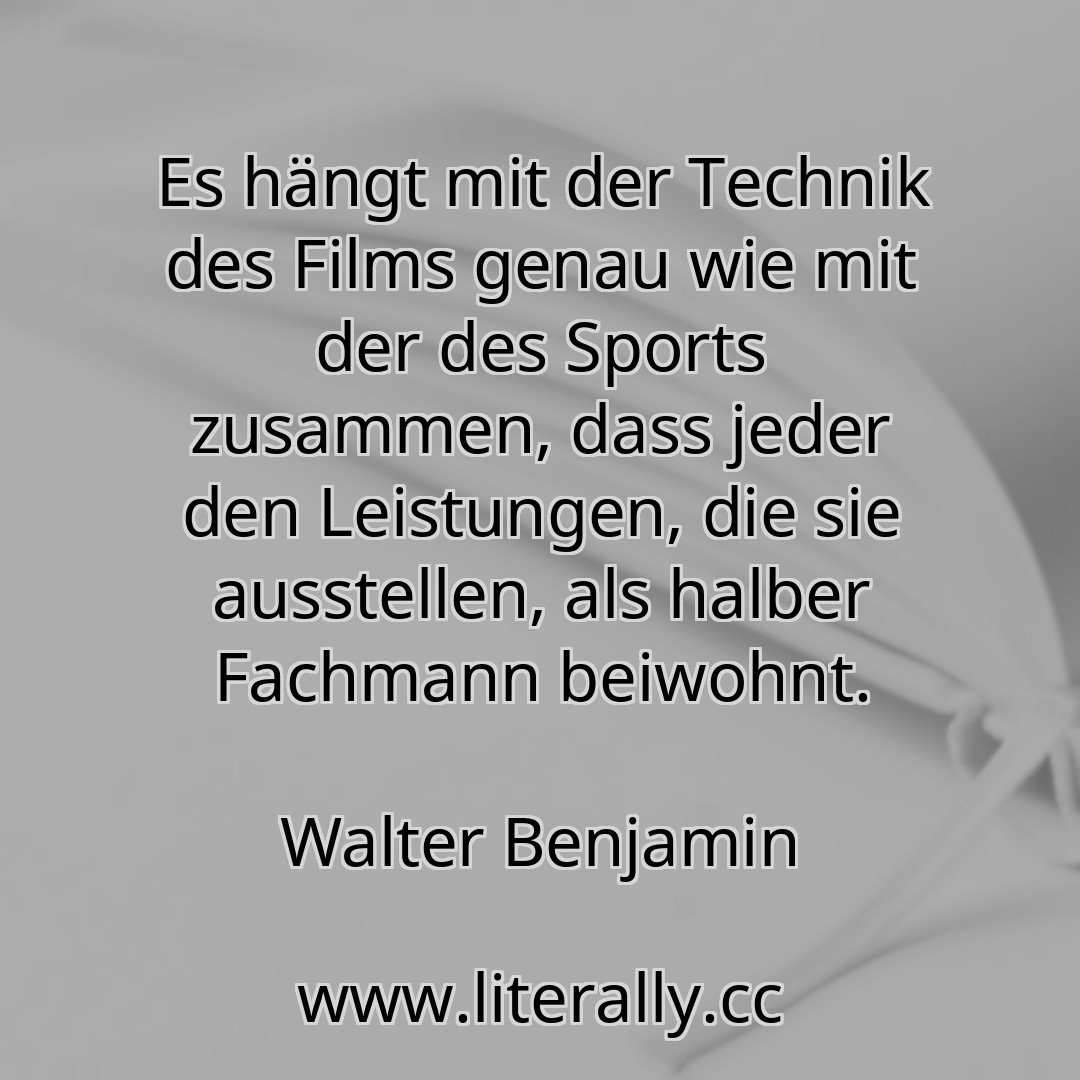 Es hängt mit der Technik des Films genau wie mit der des Sports zusammen, dass jeder den Leistungen, die sie ausstellen, als halber Fachmann beiwohnt.
Walter Benjamin
