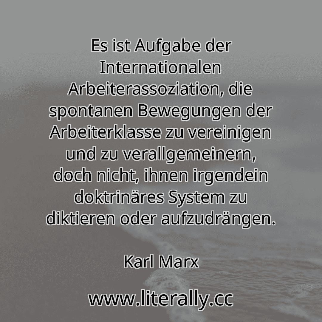 Es ist Aufgabe der Internationalen Arbeiterassoziation, die spontanen Bewegungen der Arbeiterklasse zu vereinigen und zu verallgemeinern, doch nicht, ihnen irgendein doktrinäres System zu diktieren oder aufzudrängen.
Karl Marx
