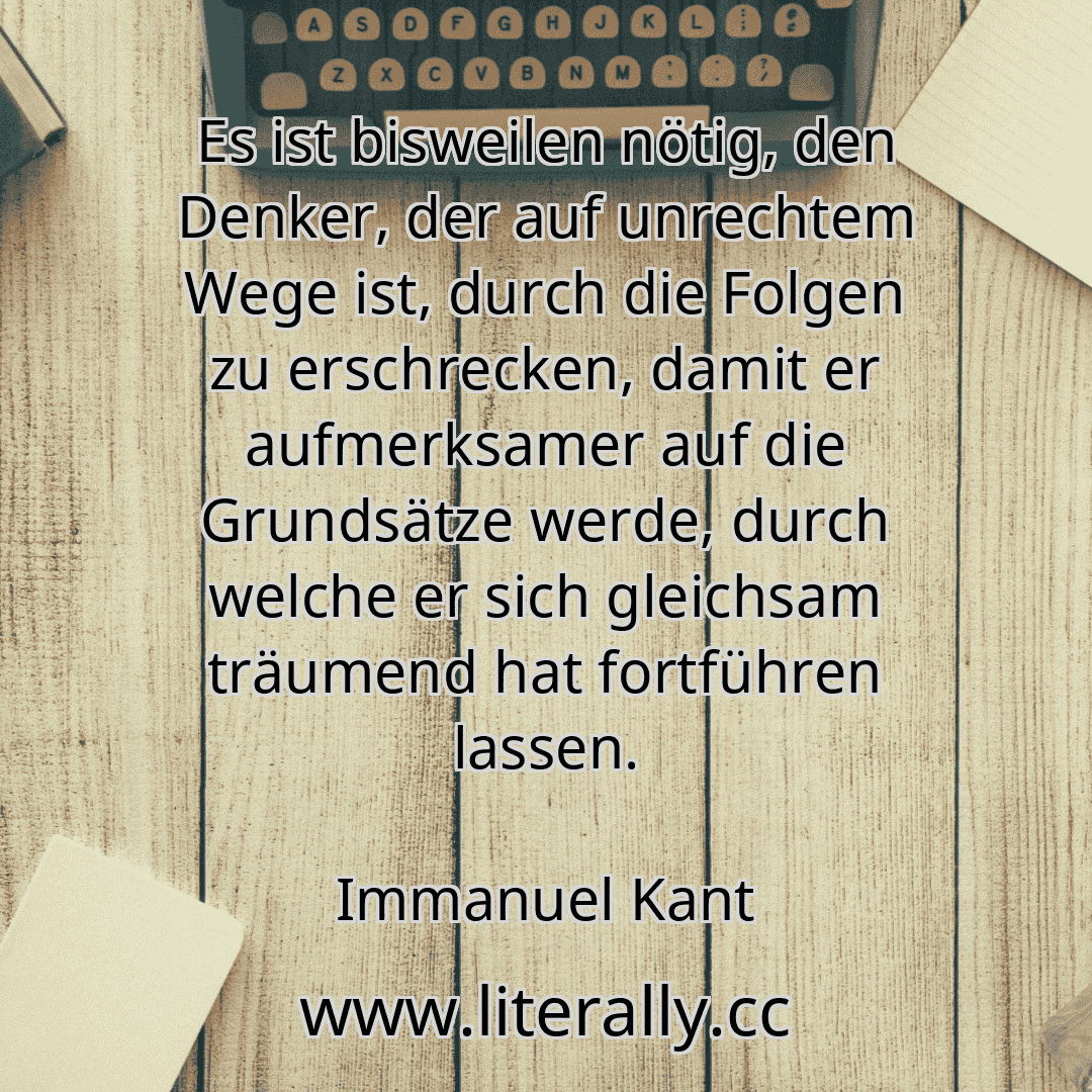Es ist bisweilen nötig, den Denker, der auf unrechtem Wege ist, durch die Folgen zu erschrecken, damit er aufmerksamer auf die Grundsätze werde, durch welche er sich gleichsam träumend hat fortführen lassen.
Immanuel Kant
