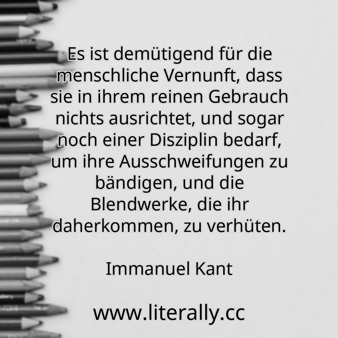Es ist demütigend für die menschliche Vernunft, dass sie in ihrem reinen Gebrauch nichts ausrichtet, und sogar noch einer Disziplin bedarf, um ihre Ausschweifungen zu bändigen, und die Blendwerke, die ihr daherkommen, zu verhüten.
Immanuel Kant
