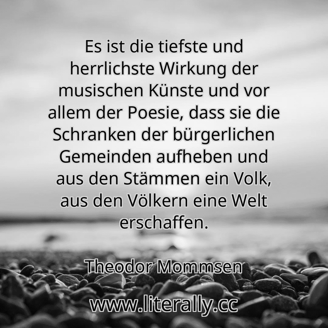 Es ist die tiefste und herrlichste Wirkung der musischen Künste und vor allem der Poesie, dass sie die Schranken der bürgerlichen Gemeinden aufheben und aus den Stämmen ein Volk, aus den Völkern eine Welt erschaffen.
Theodor Mommsen
