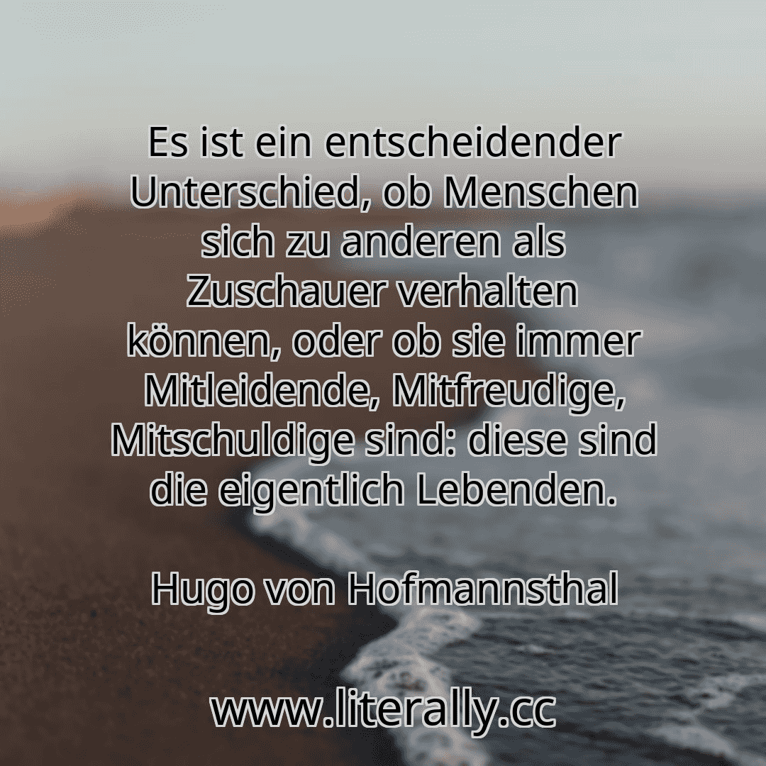 Es ist ein entscheidender Unterschied, ob Menschen sich zu anderen als Zuschauer verhalten können, oder ob sie immer Mitleidende, Mitfreudige, Mitschuldige sind: diese sind die eigentlich Lebenden.
Hugo von Hofmannsthal
