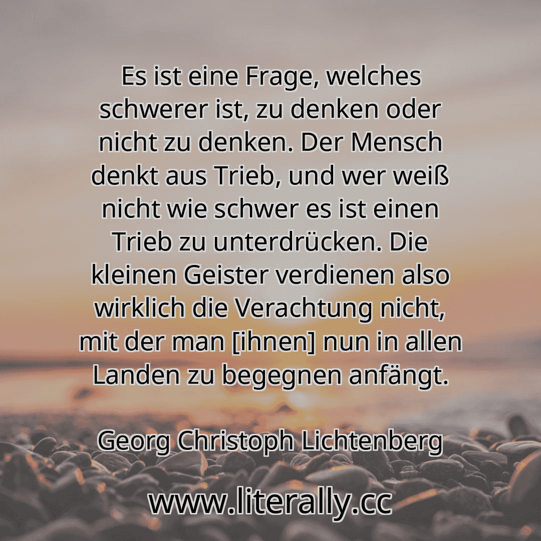 Es ist eine Frage, welches schwerer ist, zu denken oder nicht zu denken. Der Mensch denkt aus Trieb, und wer weiß nicht wie schwer es ist einen Trieb zu unterdrücken. Die kleinen Geister verdienen also wirklich die Verachtung nicht, mit der man [ihnen] nun in allen Landen zu begegnen anfängt.
Georg Christoph Lichtenberg
