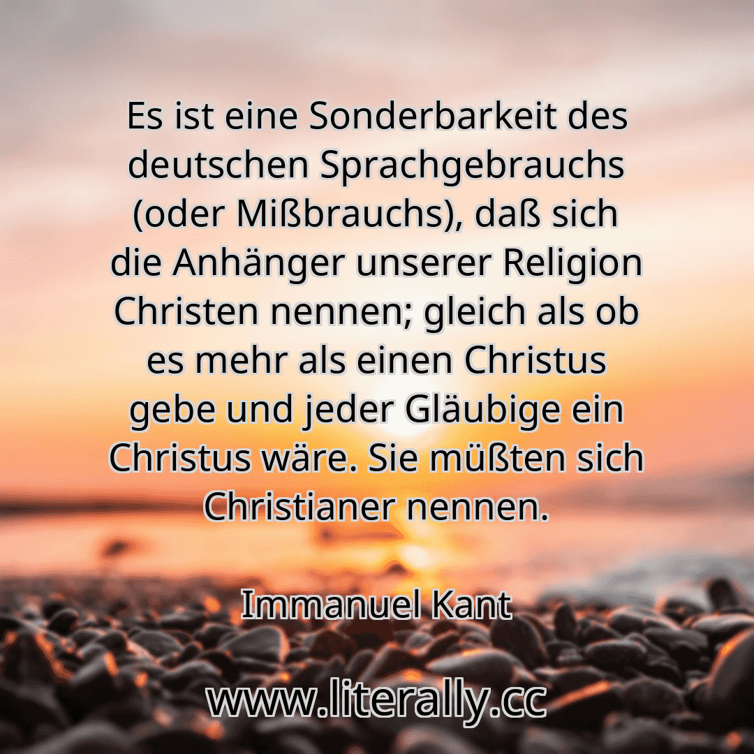 Es ist eine Sonderbarkeit des deutschen Sprachgebrauchs (oder Mißbrauchs), daß sich die Anhänger unserer Religion Christen nennen; gleich als ob es mehr als einen Christus gebe und jeder Gläubige ein Christus wäre. Sie müßten sich Christianer nennen.
Immanuel Kant
Es ist eine Sonderbarkeit des deutschen Sprachgebrauchs (oder Mißbrauchs), daß sich die Anhänger unserer Religion Christen nennen; gleich als ob es mehr als einen Christus gebe und jeder Gläubige ein Christus wäre. Sie müßten sich Christianer nennen.
Immanuel Kant
