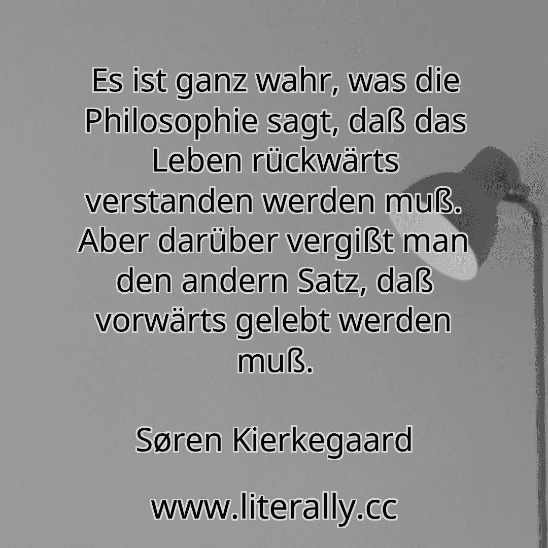 Es ist ganz wahr, was die Philosophie sagt, daß das Leben rückwärts verstanden werden muß. Aber darüber vergißt man den andern Satz, daß vorwärts gelebt werden muß.
Søren Kierkegaard
