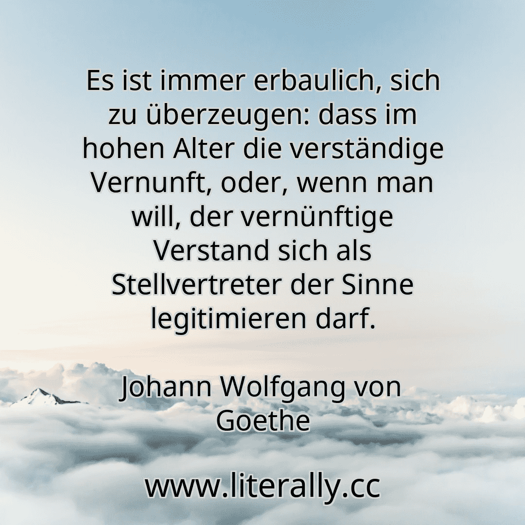 Es ist immer erbaulich, sich zu überzeugen: dass im hohen Alter die verständige Vernunft, oder, wenn man will, der vernünftige Verstand sich als Stellvertreter der Sinne legitimieren darf.
Johann Wolfgang von Goethe
