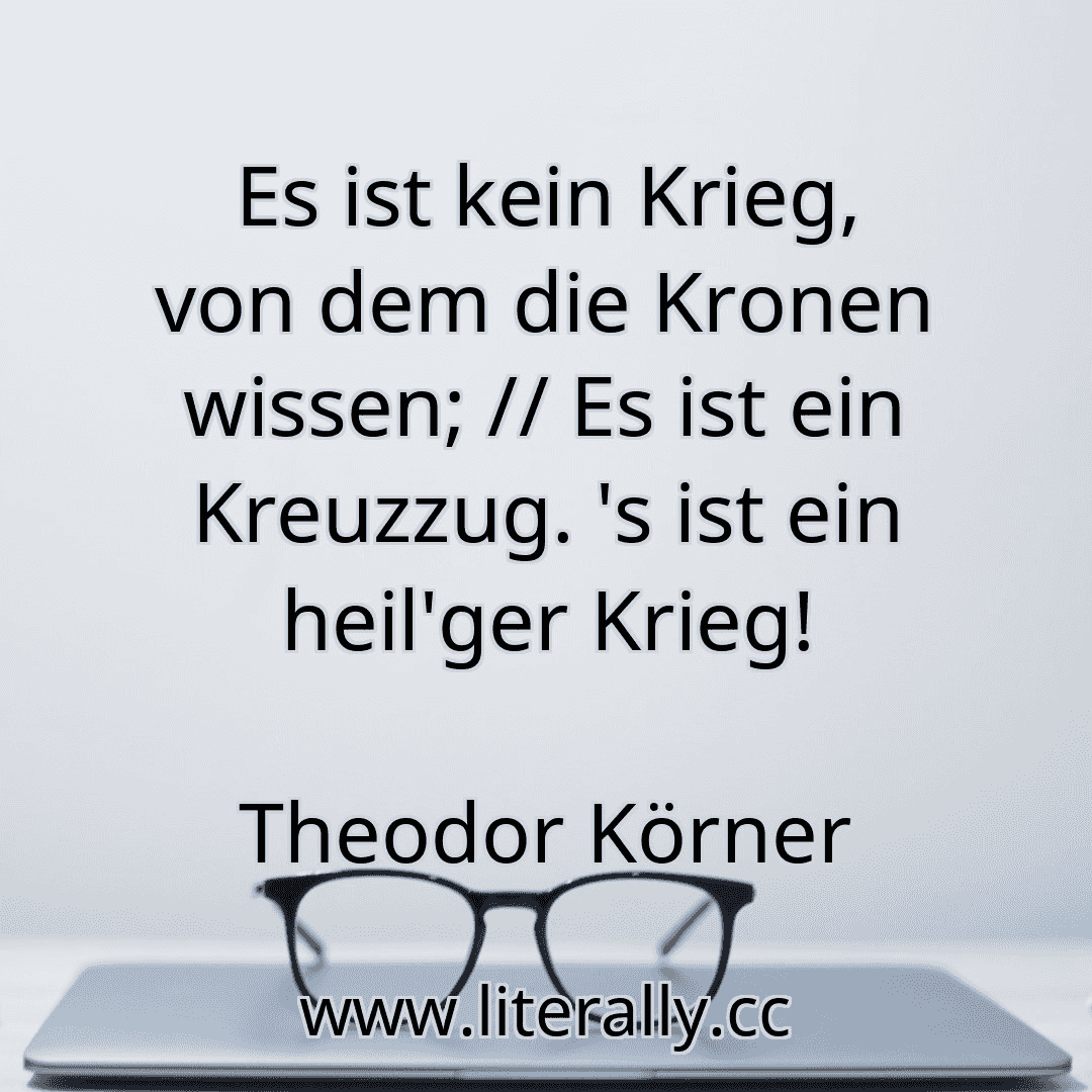 Es ist kein Krieg, von dem die Kronen wissen; // Es ist ein Kreuzzug. 's ist ein heil'ger Krieg!
Theodor Körner
