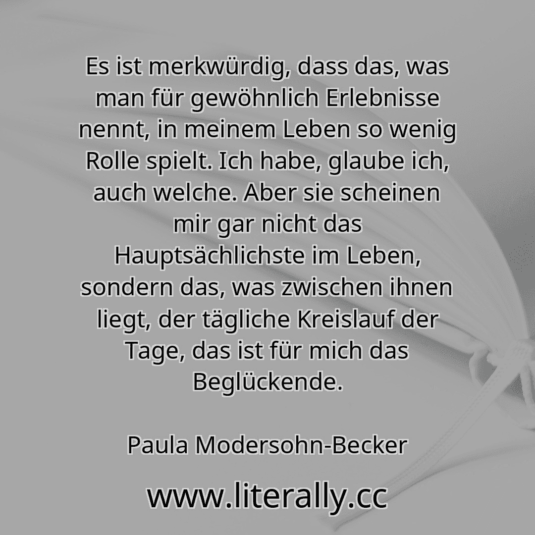 Es ist merkwürdig, dass das, was man für gewöhnlich Erlebnisse nennt, in meinem Leben so wenig Rolle spielt. Ich habe, glaube ich, auch welche. Aber sie scheinen mir gar nicht das Hauptsächlichste im Leben, sondern das, was zwischen ihnen liegt, der tägliche Kreislauf der Tage, das ist für mich das Beglückende.
Paula Modersohn-Becker
