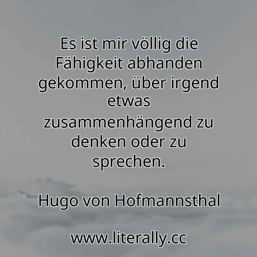 Es ist mir völlig die Fähigkeit abhanden gekommen, über irgend etwas zusammenhängend zu denken oder zu sprechen.
Hugo von Hofmannsthal
