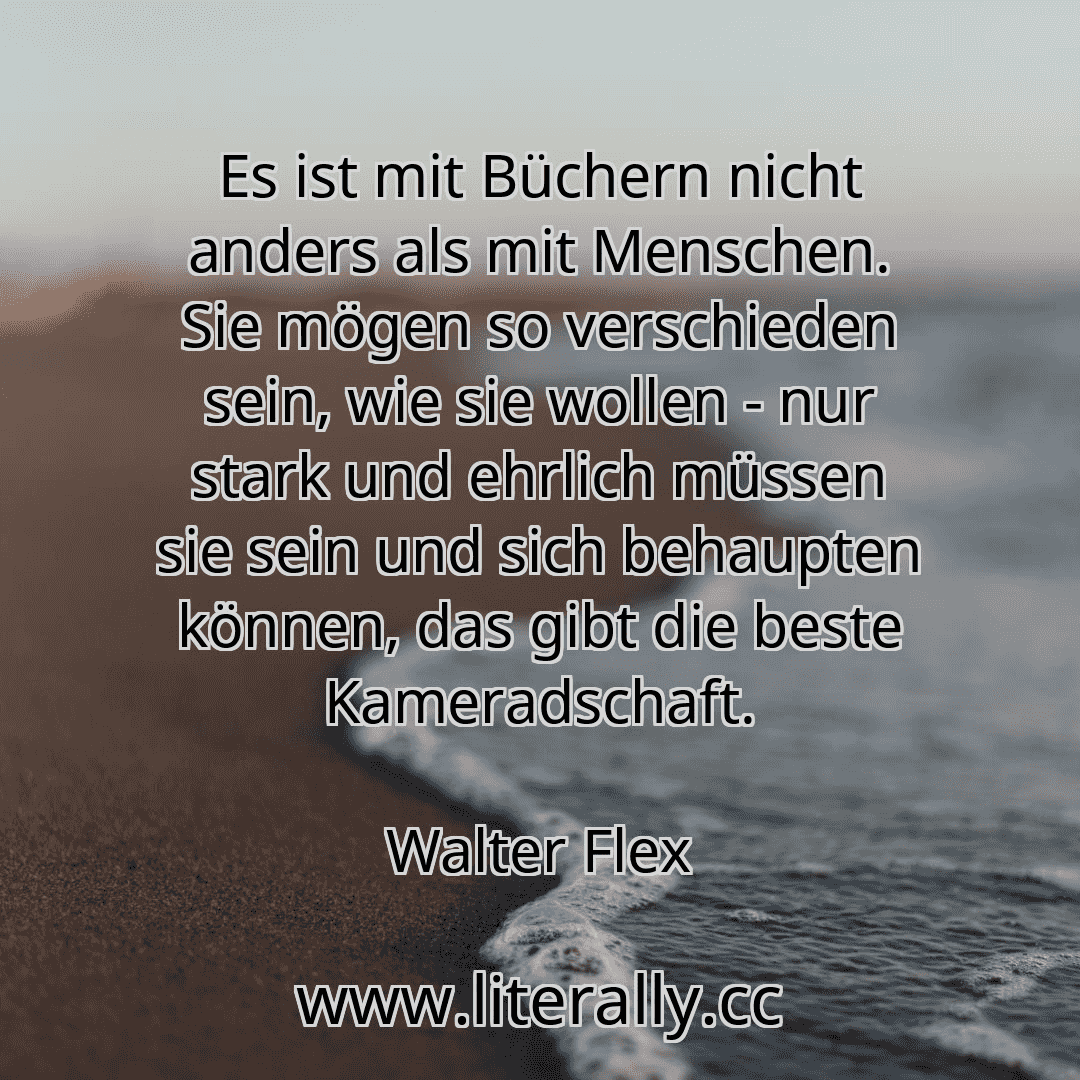Es ist mit Büchern nicht anders als mit Menschen. Sie mögen so verschieden sein, wie sie wollen - nur stark und ehrlich müssen sie sein und sich behaupten können, das gibt die beste Kameradschaft.
Walter Flex
