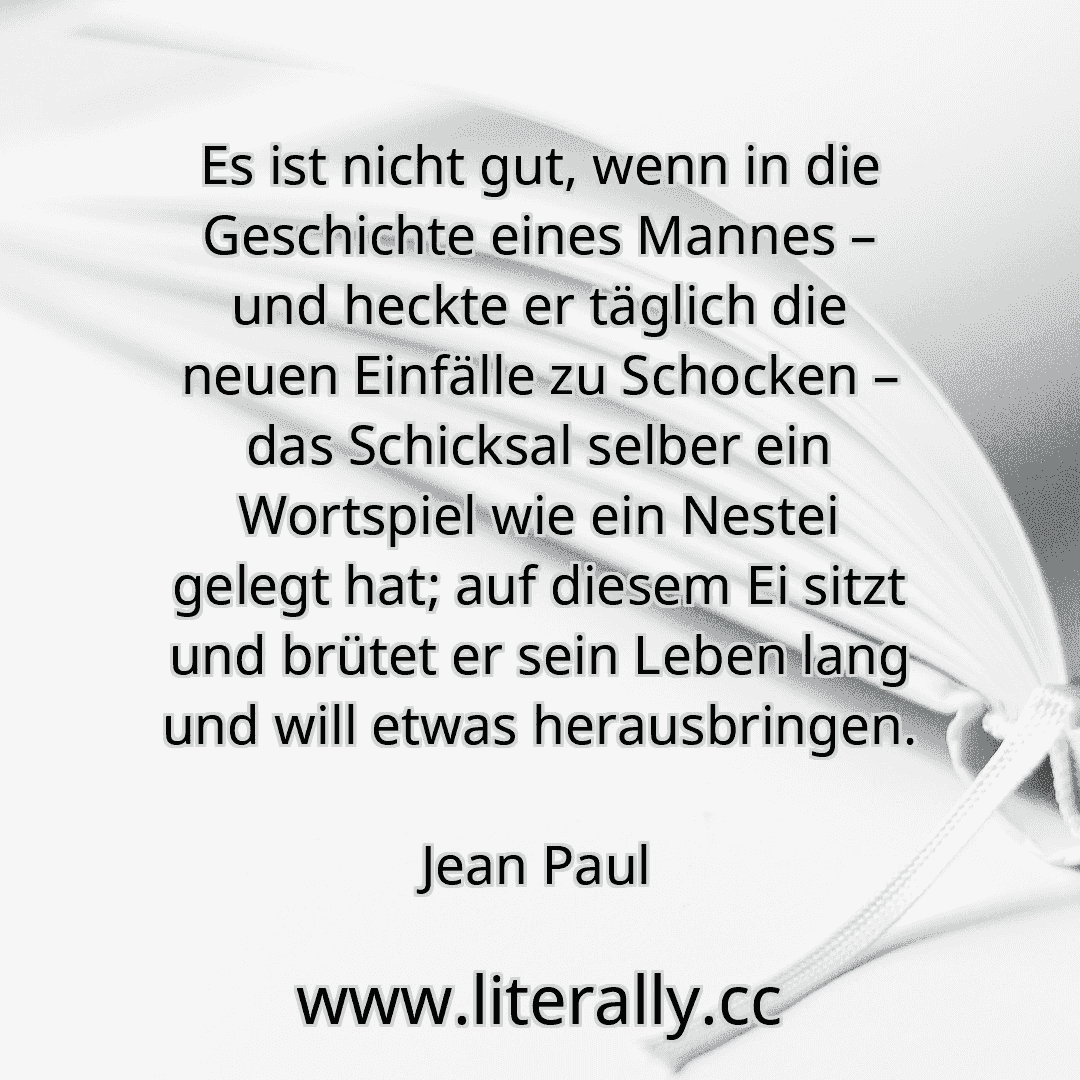 Es ist nicht gut, wenn in die Geschichte eines Mannes – und heckte er täglich die neuen Einfälle zu Schocken – das Schicksal selber ein Wortspiel wie ein Nestei gelegt hat; auf diesem Ei sitzt und brütet er sein Leben lang und will etwas herausbringen.
Jean Paul
Es ist nicht gut, wenn in die Geschichte eines Mannes – und heckte er täglich die neuen Einfälle zu Schocken – das Schicksal selber ein Wortspiel wie ein Nestei gelegt hat; auf diesem Ei sitzt und brütet er sein Leben lang und will etwas herausbringen.
Jean Paul