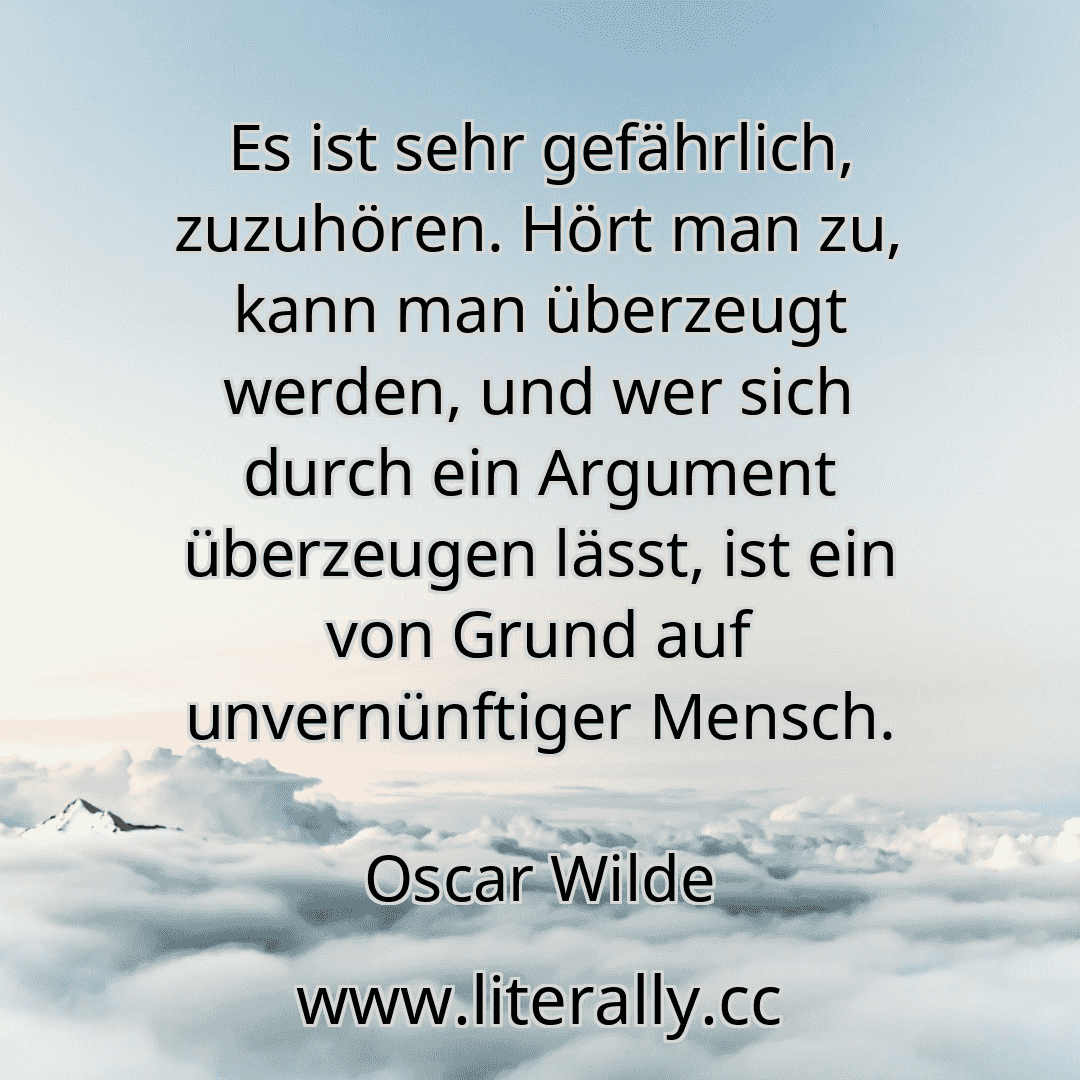 Es ist sehr gefährlich, zuzuhören. Hört man zu, kann man überzeugt werden, und wer sich durch ein Argument überzeugen lässt, ist ein von Grund auf unvernünftiger Mensch.
Oscar Wilde
