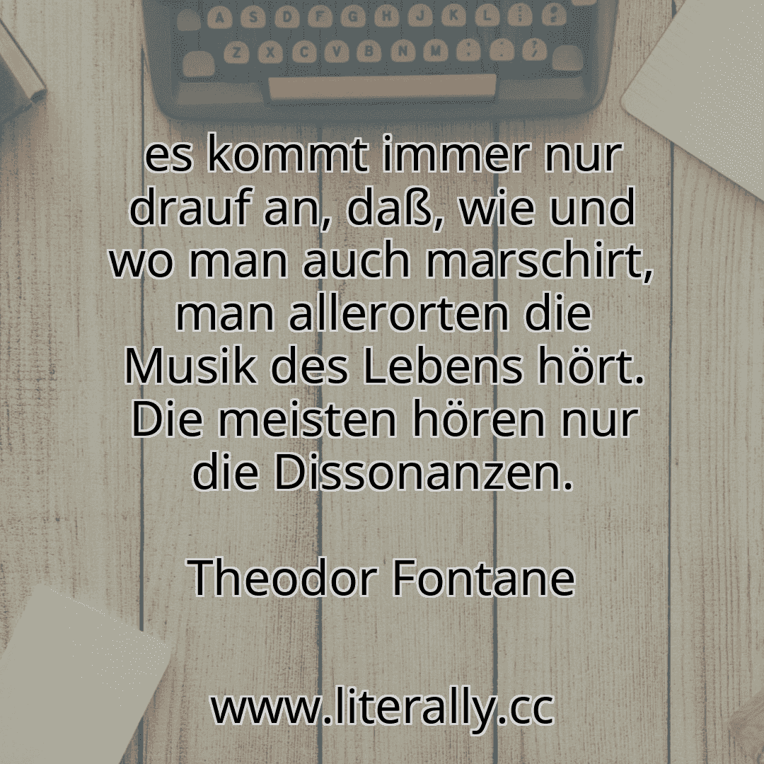 es kommt immer nur drauf an, daß, wie und wo man auch marschirt, man allerorten die Musik des Lebens hört. Die meisten hören nur die Dissonanzen.
Theodor Fontane
