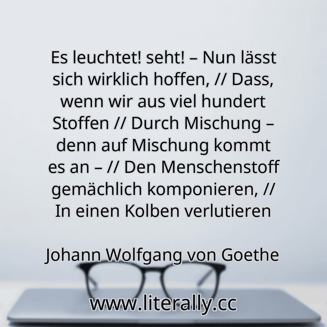 Es leuchtet! seht! – Nun lässt sich wirklich hoffen, // Dass, wenn wir aus viel hundert Stoffen // Durch Mischung – denn auf Mischung kommt es an – // Den Menschenstoff gemächlich komponieren, // In einen Kolben verlutieren
Johann Wolfgang von Goethe
