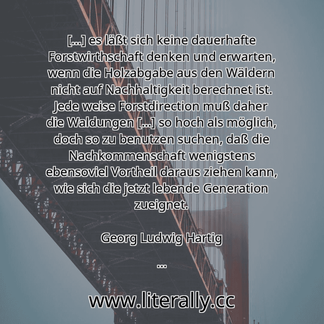 [...] es läßt sich keine dauerhafte Forstwirthschaft denken und erwarten, wenn die Holzabgabe aus den Wäldern nicht auf Nachhaltigkeit berechnet ist. Jede weise Forstdirection muß daher die Waldungen […] so hoch als möglich, doch so zu benutzen suchen, daß die Nachkommenschaft wenigstens ebensoviel Vortheil daraus ziehen kann, wie sich die jetzt lebende Generation zueignet.
Georg Ludwig Hartig
...