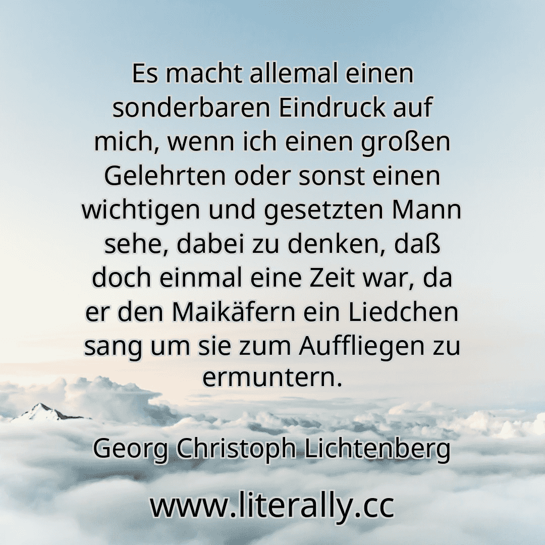 Es macht allemal einen sonderbaren Eindruck auf mich, wenn ich einen großen Gelehrten oder sonst einen wichtigen und gesetzten Mann sehe, dabei zu denken, daß doch einmal eine Zeit war, da er den Maikäfern ein Liedchen sang um sie zum Auffliegen zu ermuntern.
Georg Christoph Lichtenberg
