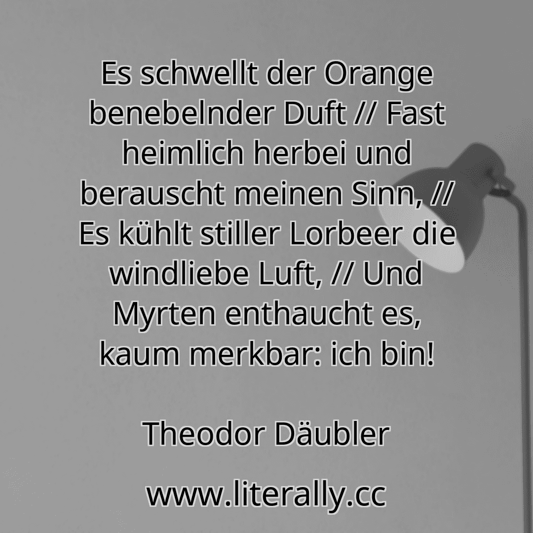 Es schwellt der Orange benebelnder Duft // Fast heimlich herbei und berauscht meinen Sinn, // Es kühlt stiller Lorbeer die windliebe Luft, // Und Myrten enthaucht es, kaum merkbar: ich bin!
Theodor Däubler
