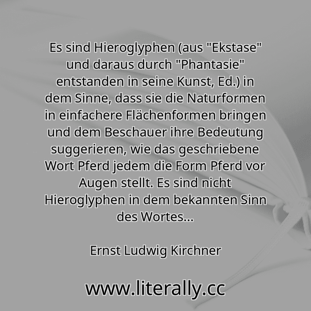 Es sind Hieroglyphen (aus "Ekstase" und daraus durch "Phantasie" entstanden in seine Kunst, Ed.) in dem Sinne, dass sie die Naturformen in einfachere Flächenformen bringen und dem Beschauer ihre Bedeutung suggerieren, wie das geschriebene Wort Pferd jedem die Form Pferd vor Augen stellt. Es sind nicht Hieroglyphen in dem bekannten Sinn des Wortes...
Ernst Ludwig Kirchner
Es sind Hieroglyphen (aus "Ekstase" und daraus durch "Phantasie" entstanden in seine Kunst, Ed.) in dem Sinne, dass sie die Naturformen in einfachere Flächenformen bringen und dem Beschauer ihre Bedeutung suggerieren, wie das geschriebene Wort Pferd jedem die Form Pferd vor Augen stellt. Es sind nicht Hieroglyphen in dem bekannten Sinn des Wortes...
Ernst Ludwig Kirchner