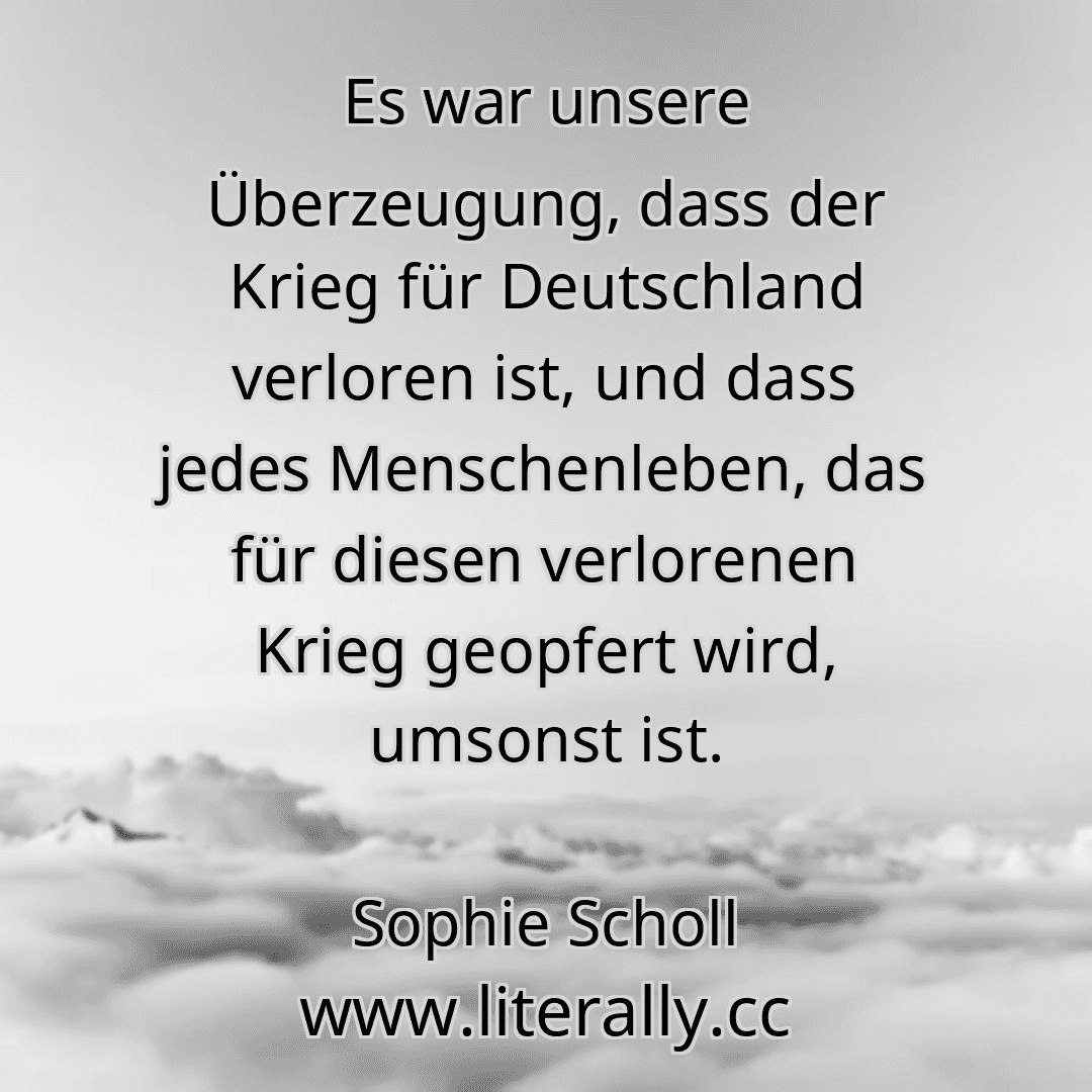 Es war unsere Überzeugung, dass der Krieg für Deutschland verloren ist, und dass jedes Menschenleben, das für diesen verlorenen Krieg geopfert wird, umsonst ist.
Sophie Scholl
