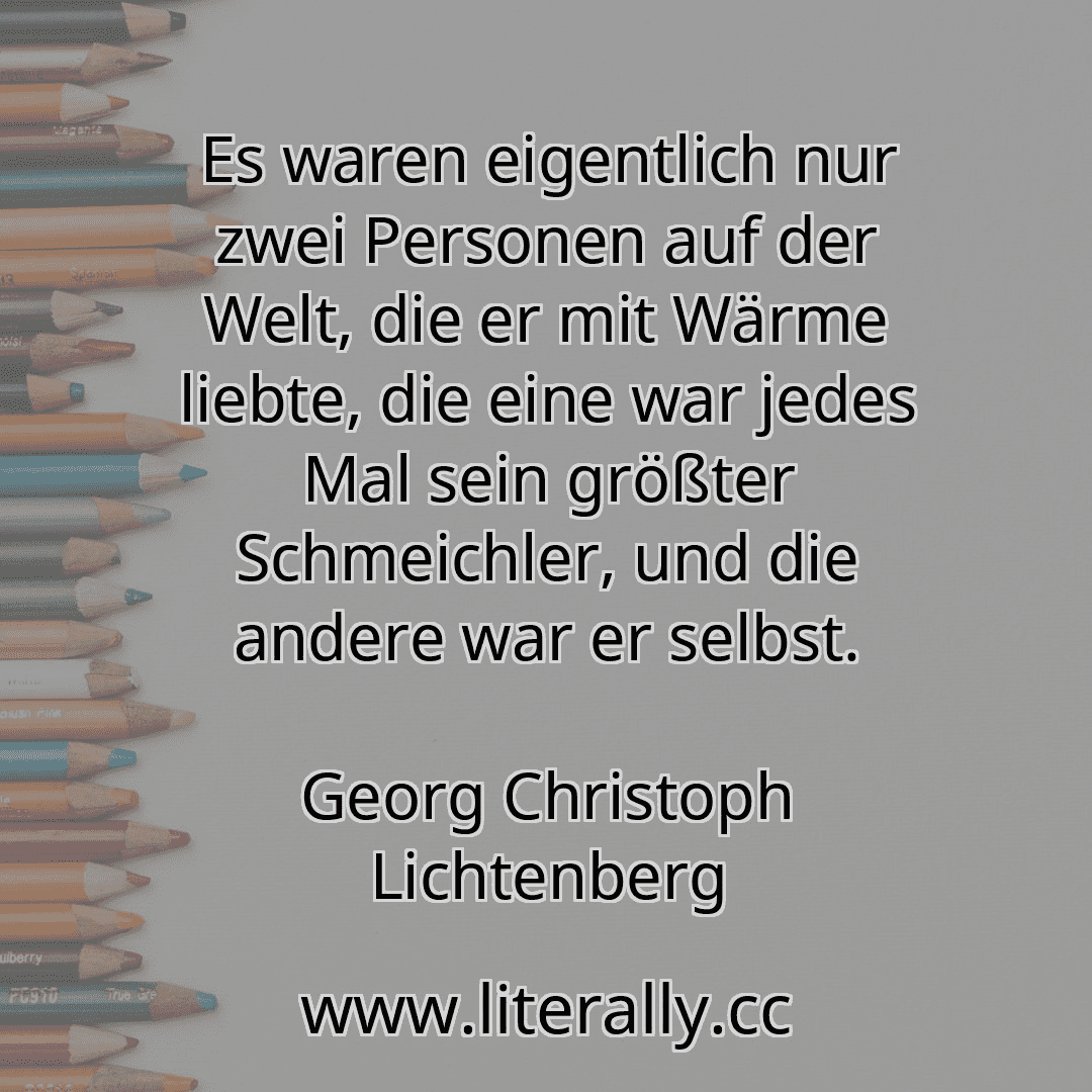 Es waren eigentlich nur zwei Personen auf der Welt, die er mit Wärme liebte, die eine war jedes Mal sein größter Schmeichler, und die andere war er selbst.
Georg Christoph Lichtenberg
