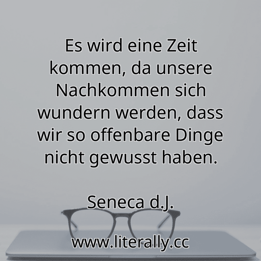 Es wird eine Zeit kommen, da unsere Nachkommen sich wundern werden, dass wir so offenbare Dinge nicht gewusst haben.
Seneca d.J.
