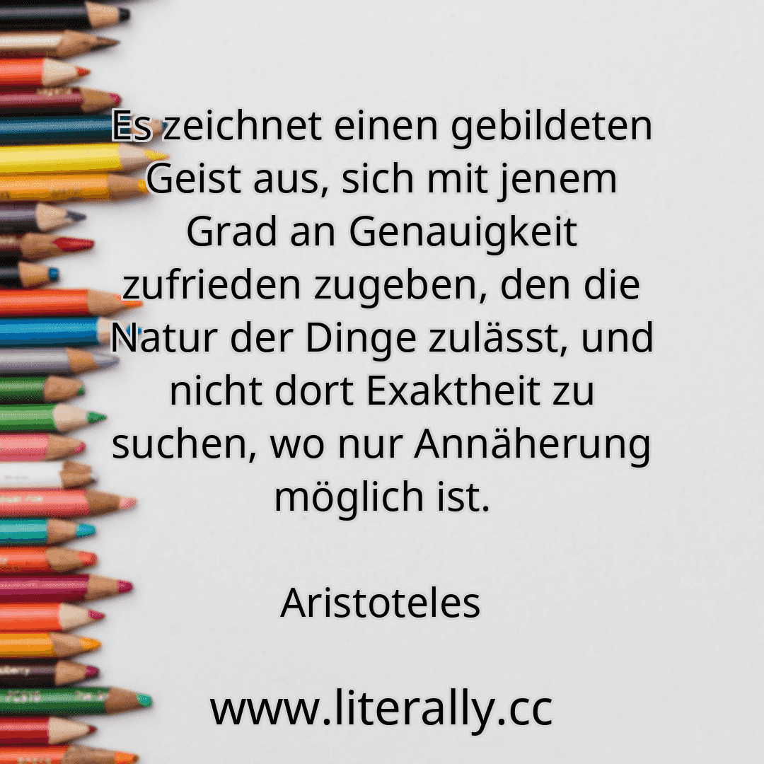 Es zeichnet einen gebildeten Geist aus, sich mit jenem Grad an Genauigkeit zufrieden zugeben, den die Natur der Dinge zulässt, und nicht dort Exaktheit zu suchen, wo nur Annäherung möglich ist.
Aristoteles
