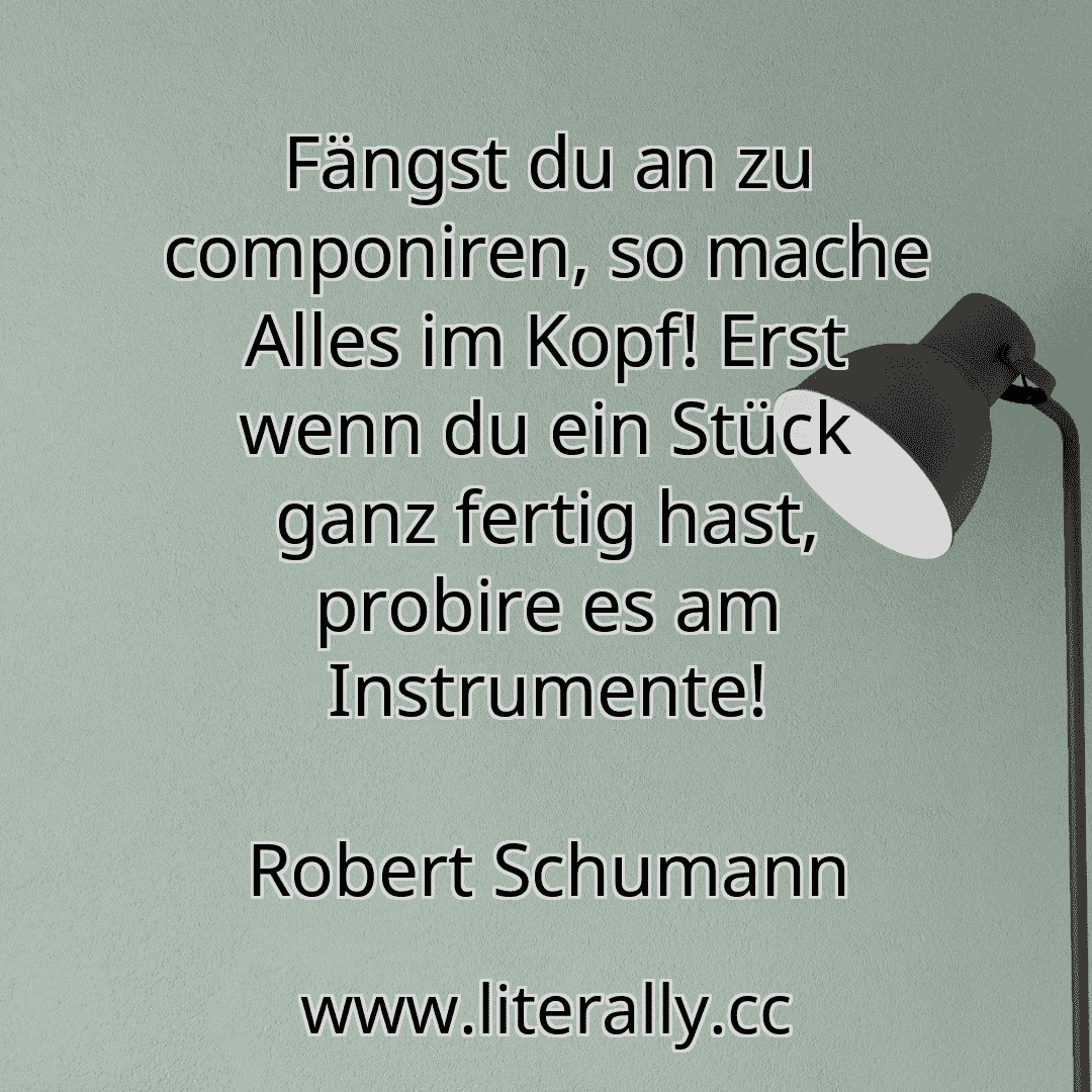 Fängst du an zu componiren, so mache Alles im Kopf! Erst wenn du ein Stück ganz fertig hast, probire es am Instrumente!
Robert Schumann
