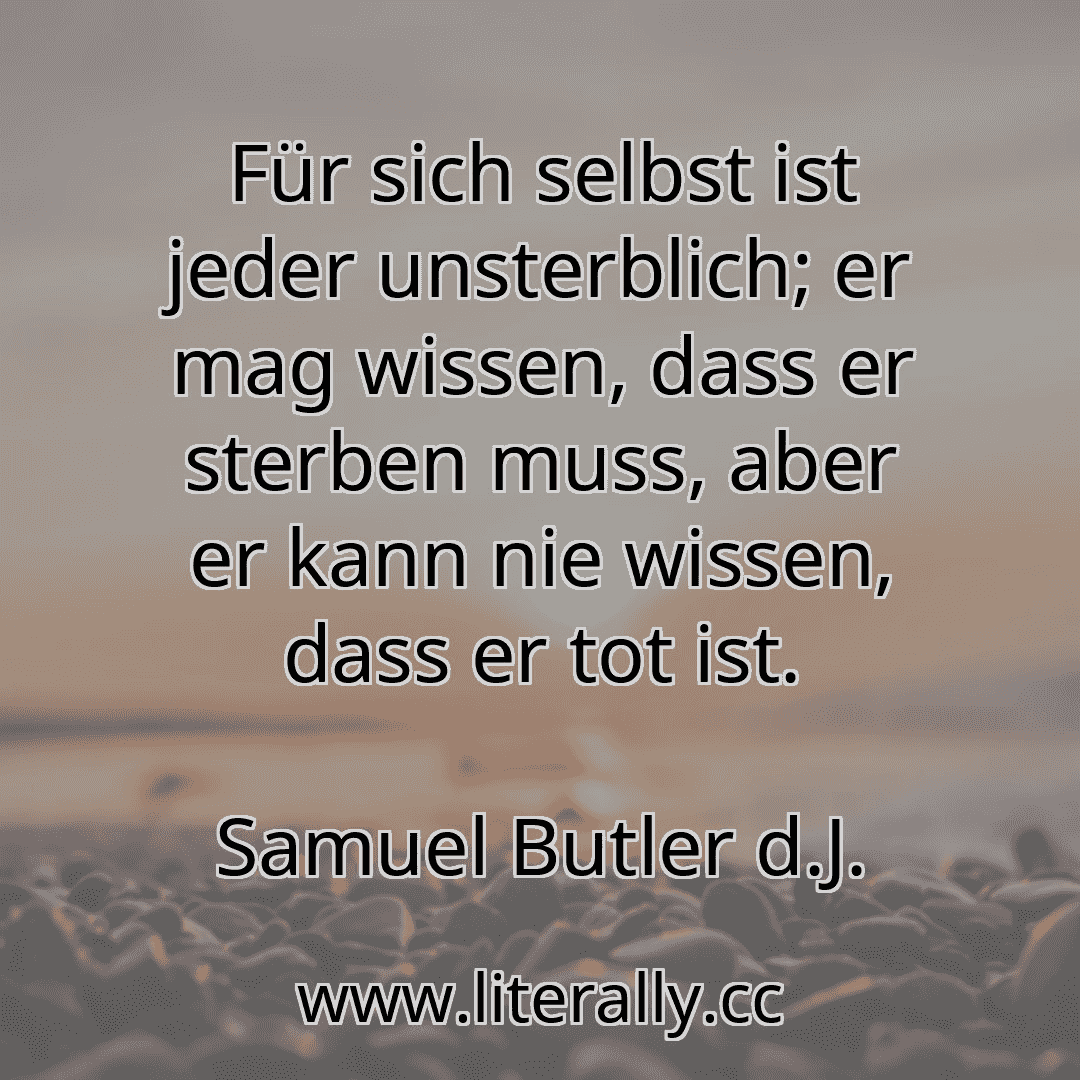 Für sich selbst ist jeder unsterblich; er mag wissen, dass er sterben muss, aber er kann nie wissen, dass er tot ist.
Samuel Butler d.J.

