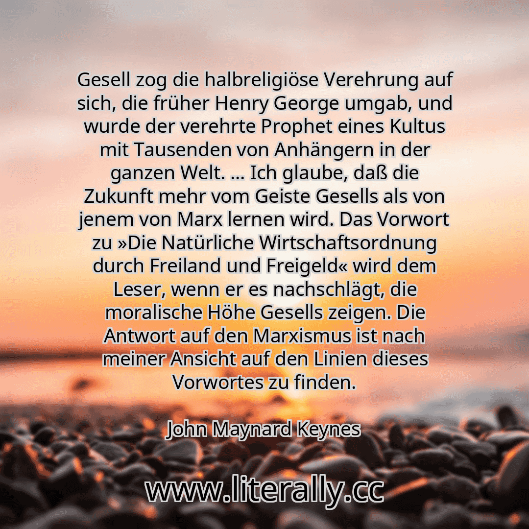 Gesell zog die halbreligiöse Verehrung auf sich, die früher Henry George umgab, und wurde der verehrte Prophet eines Kultus mit Tausenden von Anhängern in der ganzen Welt. ... Ich glaube, daß die Zukunft mehr vom Geiste Gesells als von jenem von Marx lernen wird. Das Vorwort zu »Die Natürliche Wirtschaftsordnung durch Freiland und Freigeld« wird dem Leser, wenn er es nachschlägt, die moralische Hö...