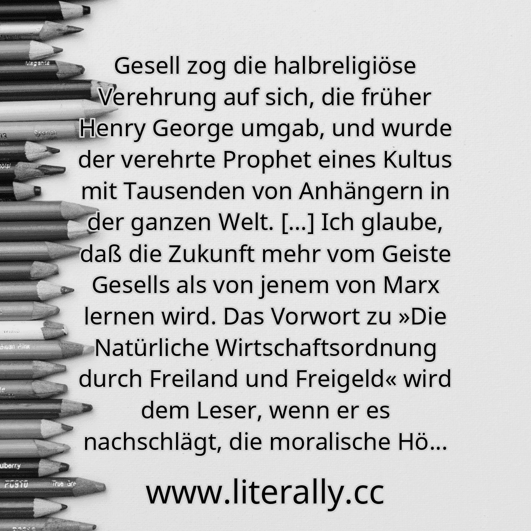 Gesell zog die halbreligiöse Verehrung auf sich, die früher Henry George umgab, und wurde der verehrte Prophet eines Kultus mit Tausenden von Anhängern in der ganzen Welt. […] Ich glaube, daß die Zukunft mehr vom Geiste Gesells als von jenem von Marx lernen wird. Das Vorwort zu »Die Natürliche Wirtschaftsordnung durch Freiland und Freigeld« wird dem Leser, wenn er es nachschlägt, die moralische Hö...