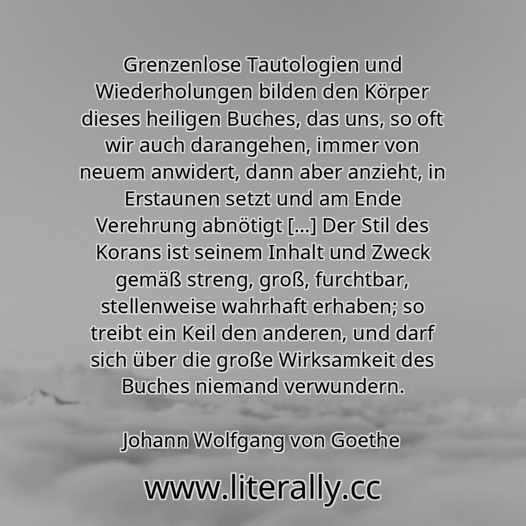 Grenzenlose Tautologien und Wiederholungen bilden den Körper dieses heiligen Buches, das uns, so oft wir auch darangehen, immer von neuem anwidert, dann aber anzieht, in Erstaunen setzt und am Ende Verehrung abnötigt […] Der Stil des Korans ist seinem Inhalt und Zweck gemäß streng, groß, furchtbar, stellenweise wahrhaft erhaben; so treibt ein Keil den anderen, und darf sich über die große Wirksamk...