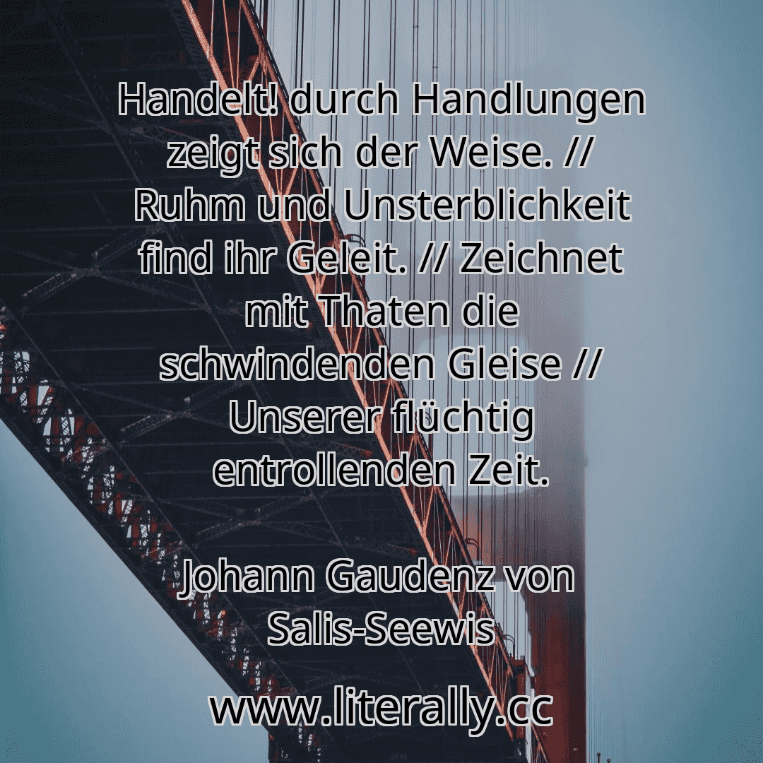 Handelt! durch Handlungen zeigt sich der Weise. // Ruhm und Unsterblichkeit find ihr Geleit. // Zeichnet mit Thaten die schwindenden Gleise // Unserer flüchtig entrollenden Zeit.
Johann Gaudenz von Salis-Seewis
