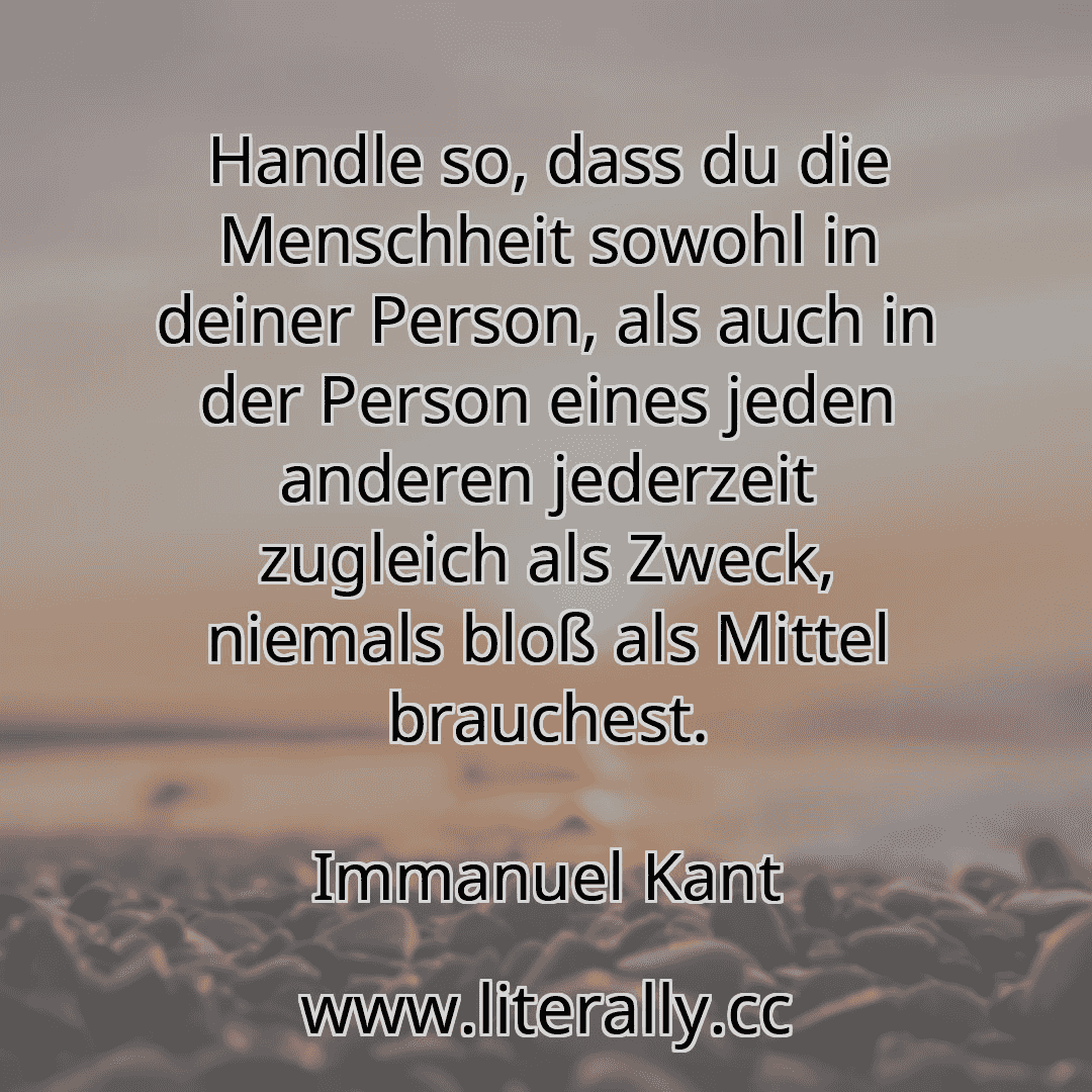 Handle so, dass du die Menschheit sowohl in deiner Person, als auch in der Person eines jeden anderen jederzeit zugleich als Zweck, niemals bloß als Mittel brauchest.
Immanuel Kant
