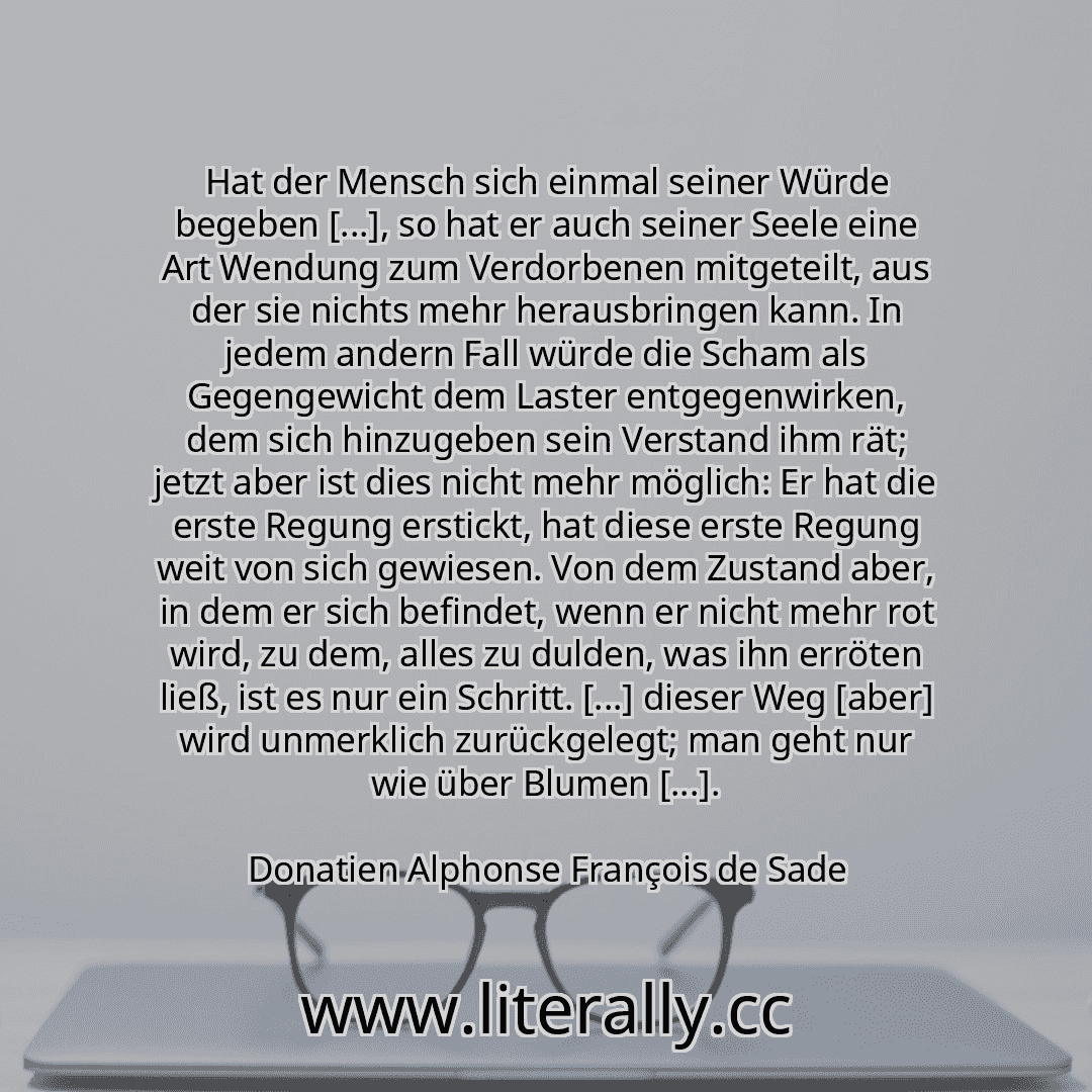 Hat der Mensch sich einmal seiner Würde begeben [...], so hat er auch seiner Seele eine Art Wendung zum Verdorbenen mitgeteilt, aus der sie nichts mehr herausbringen kann. In jedem andern Fall würde die Scham als Gegengewicht dem Laster entgegenwirken, dem sich hinzugeben sein Verstand ihm rät; jetzt aber ist dies nicht mehr möglich: Er hat die erste Regung erstickt, hat diese erste Regung weit vo...