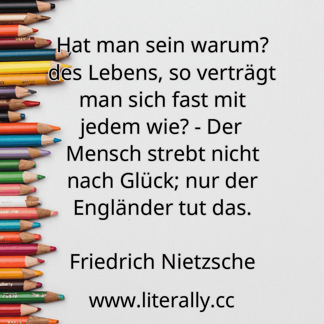 Hat man sein warum? des Lebens, so verträgt man sich fast mit jedem wie? - Der Mensch strebt nicht nach Glück; nur der Engländer tut das.
Friedrich Nietzsche
