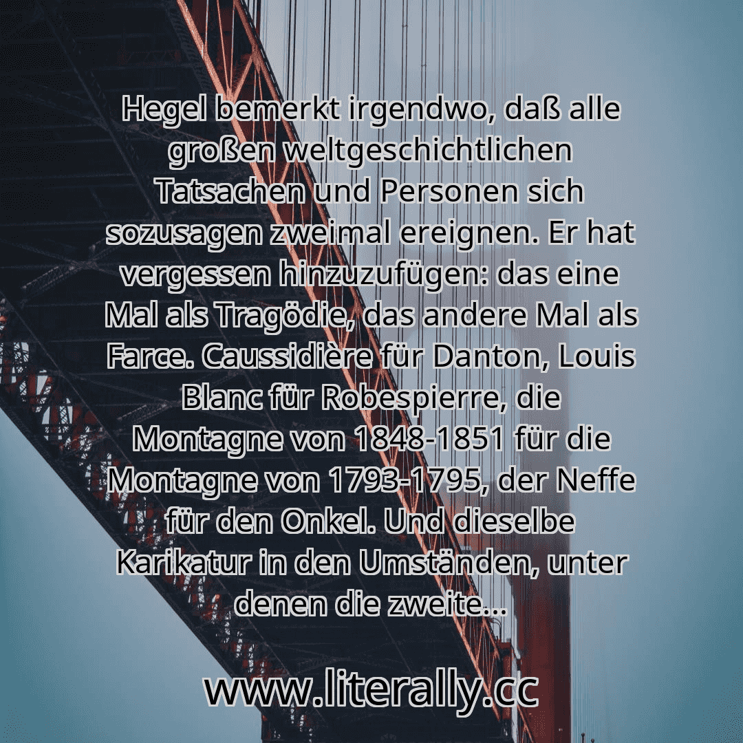 Hegel bemerkt irgendwo, daß alle großen weltgeschichtlichen Tatsachen und Personen sich sozusagen zweimal ereignen. Er hat vergessen hinzuzufügen: das eine Mal als Tragödie, das andere Mal als Farce. Caussidière für Danton, Louis Blanc für Robespierre, die Montagne von 1848-1851 für die Montagne von 1793-1795, der Neffe für den Onkel. Und dieselbe Karikatur in den Umständen, unter denen die zweite... Hegel bemerkt irgendwo, daß alle großen weltgeschichtlichen Tatsachen und Personen sich sozusagen zweimal ereignen. Er hat vergessen hinzuzufügen: das eine Mal als Tragödie, das andere Mal als Farce. Caussidière für Danton, Louis Blanc für Robespierre, die Montagne von 1848-1851 für die Montagne von 1793-1795, der Neffe für den Onkel. Und dieselbe Karikatur in den Umständen, unter denen die zweite...