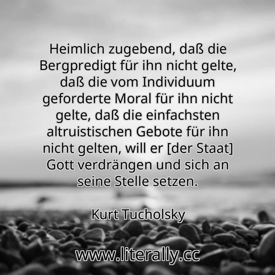 Heimlich zugebend, daß die Bergpredigt für ihn nicht gelte, daß die vom Individuum geforderte Moral für ihn nicht gelte, daß die einfachsten altruistischen Gebote für ihn nicht gelten, will er [der Staat] Gott verdrängen und sich an seine Stelle setzen.
Kurt Tucholsky
