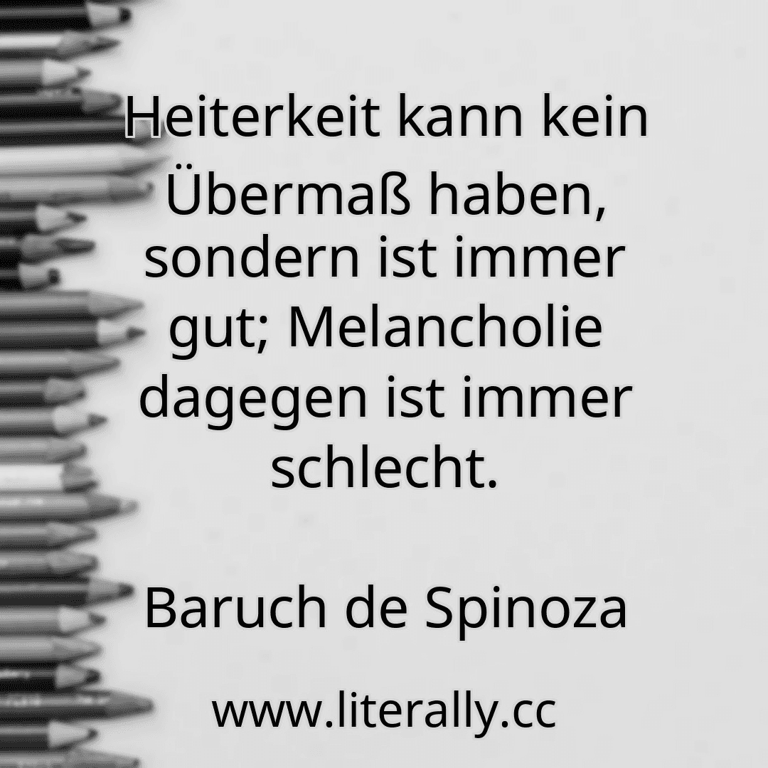 Heiterkeit kann kein Übermaß haben, sondern ist immer gut; Melancholie dagegen ist immer schlecht.
Baruch de Spinoza
