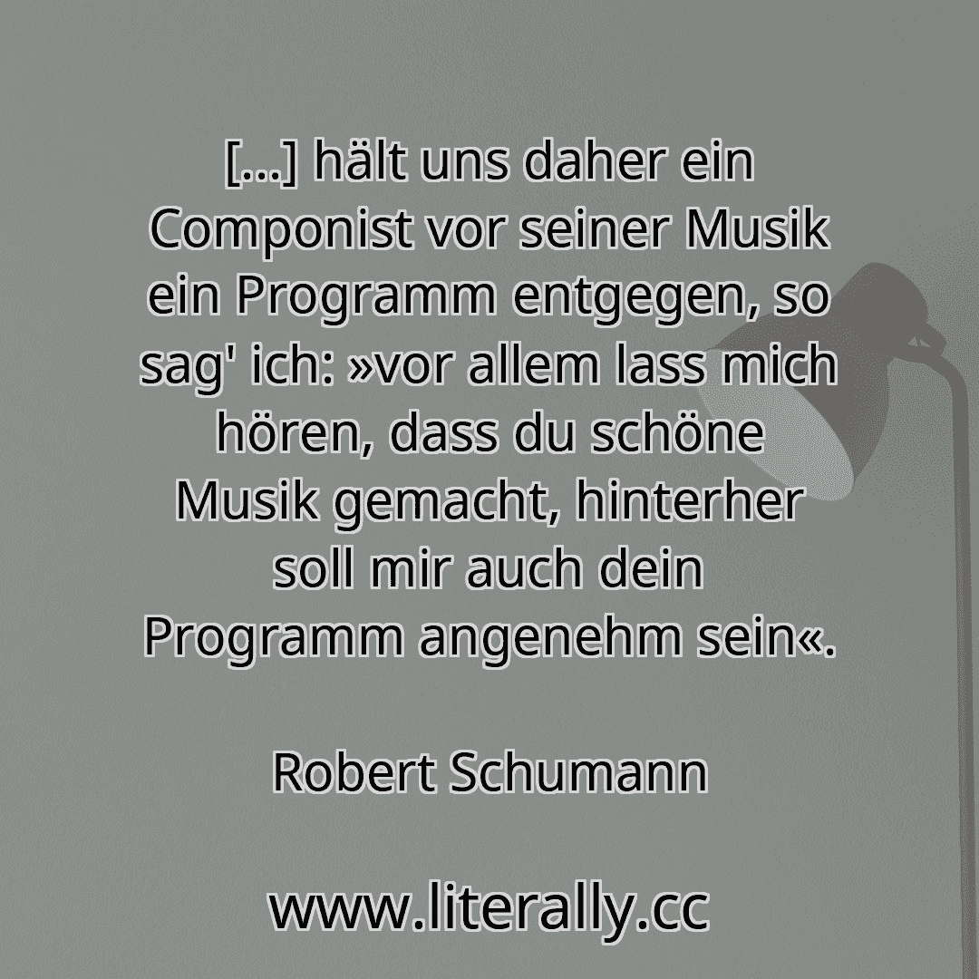 [...] hält uns daher ein Componist vor seiner Musik ein Programm entgegen, so sag' ich: »vor allem lass mich hören, dass du schöne Musik gemacht, hinterher soll mir auch dein Programm angenehm sein«.
Robert Schumann
