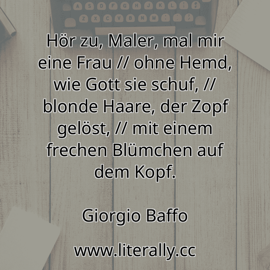 Hör zu, Maler, mal mir eine Frau // ohne Hemd, wie Gott sie schuf, // blonde Haare, der Zopf gelöst, // mit einem frechen Blümchen auf dem Kopf.
Giorgio Baffo
