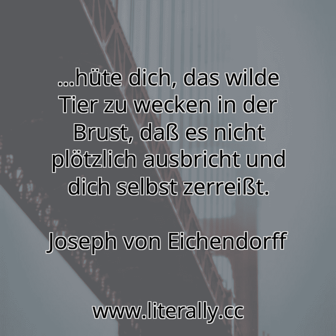 ...hüte dich, das wilde Tier zu wecken in der Brust, daß es nicht plötzlich ausbricht und dich selbst zerreißt.
Joseph von Eichendorff
