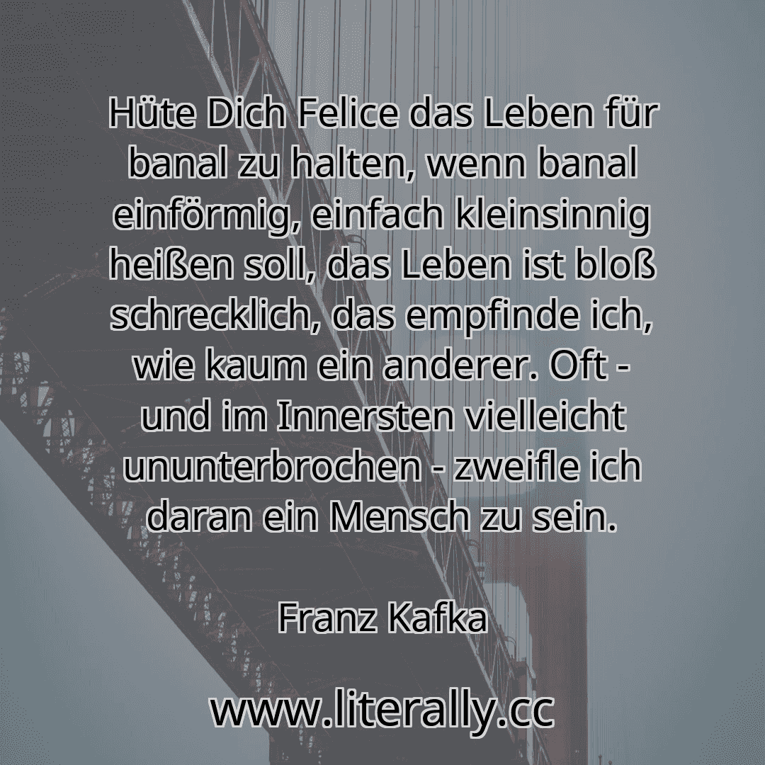 Hüte Dich Felice das Leben für banal zu halten, wenn banal einförmig, einfach kleinsinnig heißen soll, das Leben ist bloß schrecklich, das empfinde ich, wie kaum ein anderer. Oft - und im Innersten vielleicht ununterbrochen - zweifle ich daran ein Mensch zu sein.
Franz Kafka
