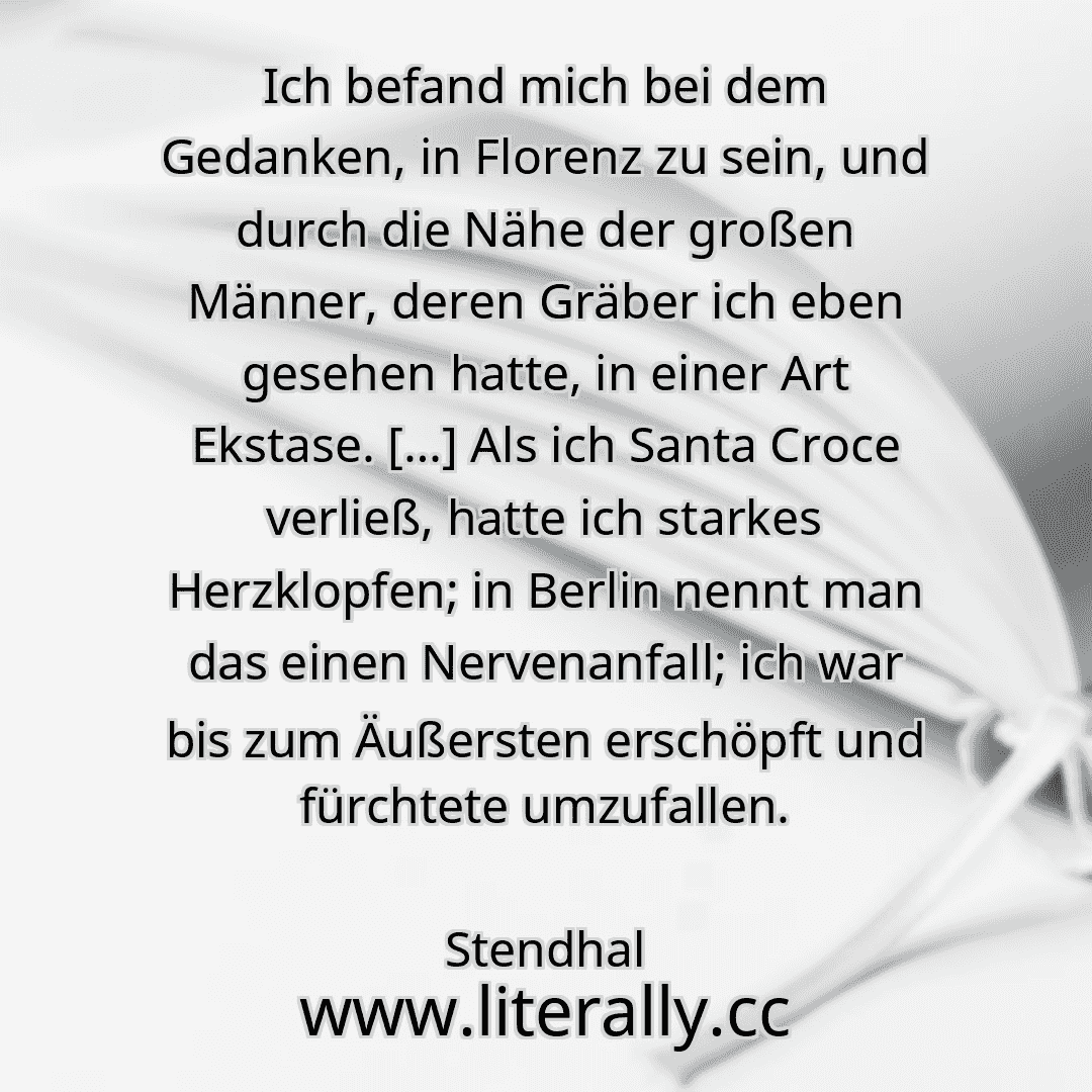 Ich befand mich bei dem Gedanken, in Florenz zu sein, und durch die Nähe der großen Männer, deren Gräber ich eben gesehen hatte, in einer Art Ekstase. […] Als ich Santa Croce verließ, hatte ich starkes Herzklopfen; in Berlin nennt man das einen Nervenanfall; ich war bis zum Äußersten erschöpft und fürchtete umzufallen.
Stendhal
