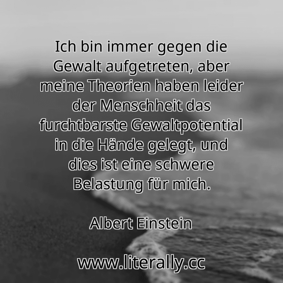 Ich bin immer gegen die Gewalt aufgetreten, aber meine Theorien haben leider der Menschheit das furchtbarste Gewaltpotential in die Hände gelegt, und dies ist eine schwere Belastung für mich.
Albert Einstein
