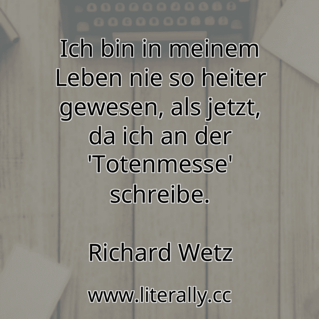 Ich bin in meinem Leben nie so heiter gewesen, als jetzt, da ich an der 'Totenmesse' schreibe.
Richard Wetz
