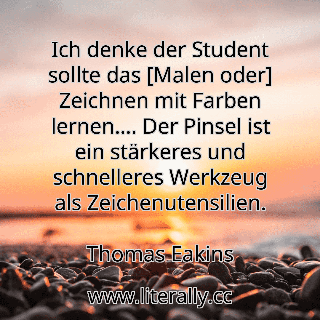 Ich denke der Student sollte das [Malen oder] Zeichnen mit Farben lernen.... Der Pinsel ist ein stärkeres und schnelleres Werkzeug als Zeichenutensilien.
Thomas Eakins
