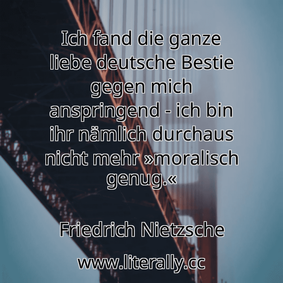 Ich fand die ganze liebe deutsche Bestie gegen mich anspringend - ich bin ihr nämlich durchaus nicht mehr »moralisch genug.«
Friedrich Nietzsche
