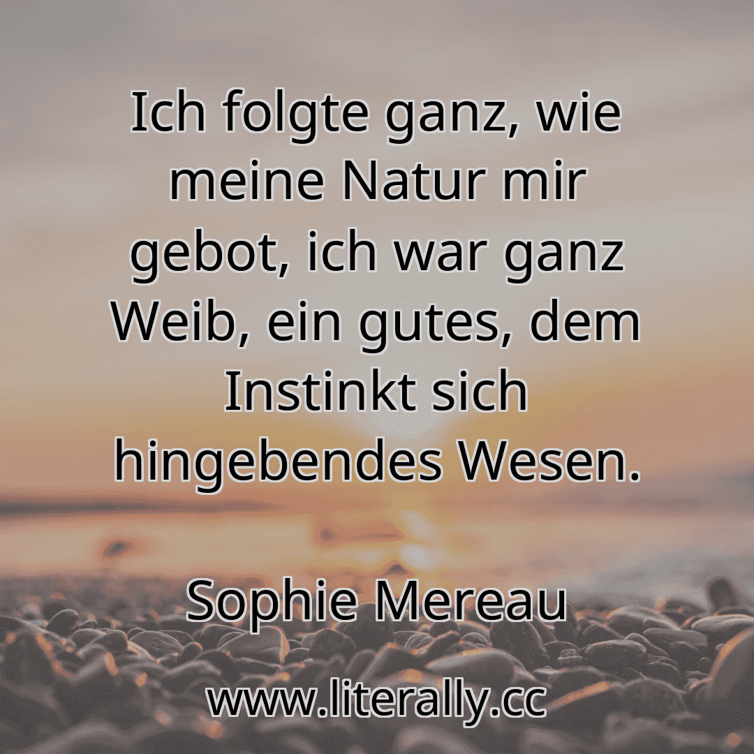 Ich folgte ganz, wie meine Natur mir gebot, ich war ganz Weib, ein gutes, dem Instinkt sich hingebendes Wesen.
Sophie Mereau
